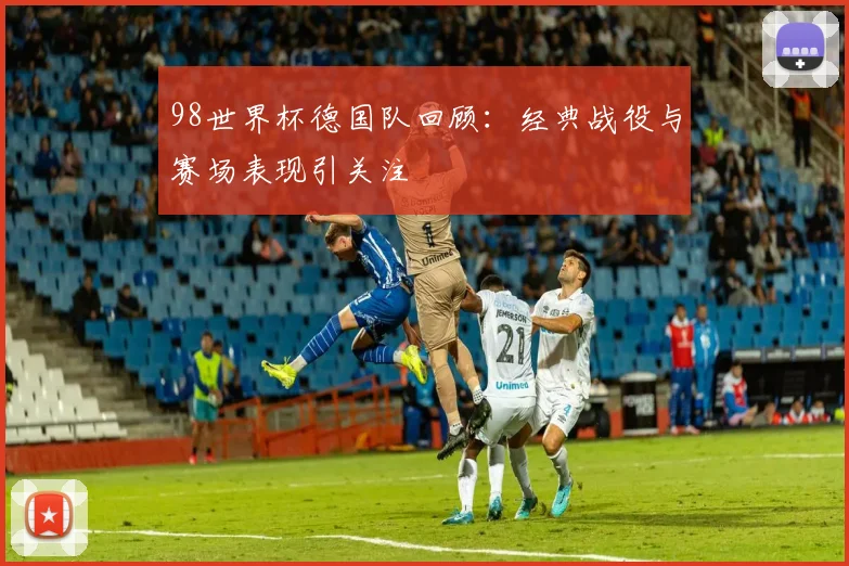 98世界杯德国队回顾：经典战役与赛场表现引关注