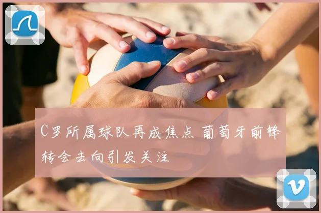 C罗所属球队再成焦点 葡萄牙前锋转会去向引发关注