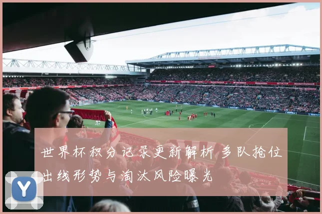 世界杯积分记录更新解析 多队抢位出线形势与淘汰风险曝光