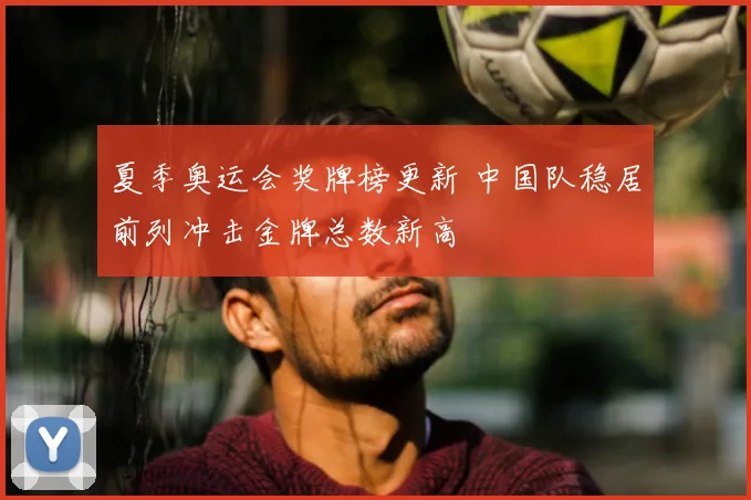 夏季奥运会奖牌榜更新 中国队稳居前列冲击金牌总数新高