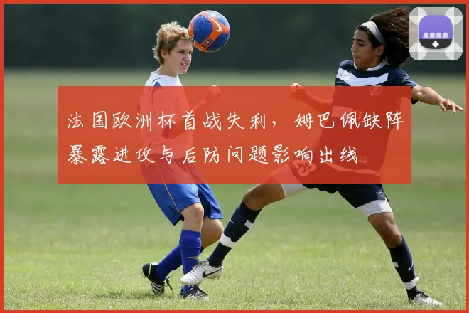 法国欧洲杯首战失利,姆巴佩缺阵暴露进攻与后防问题影响出线