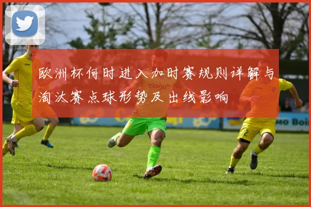 欧洲杯何时进入加时赛规则详解与淘汰赛点球形势及出线影响