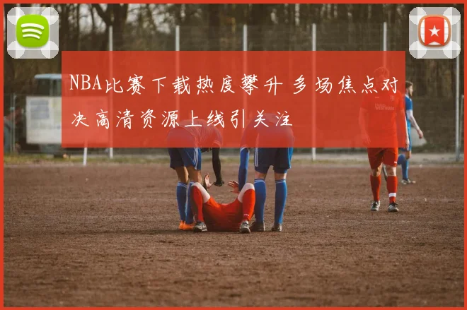 NBA比赛下载热度攀升 多场焦点对决高清资源上线引关注