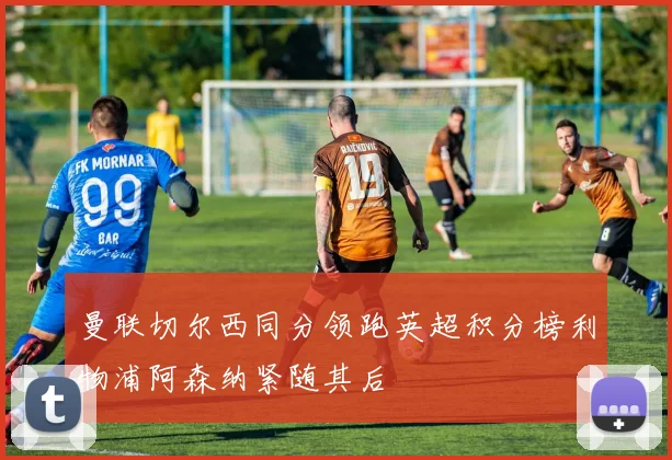 曼联切尔西同分领跑英超积分榜利物浦阿森纳紧随其后