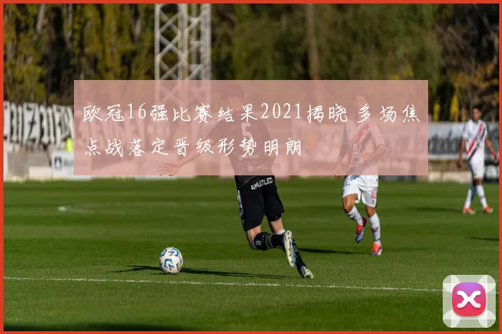 欧冠16强比赛结果2021揭晓 多场焦点战落定晋级形势明朗