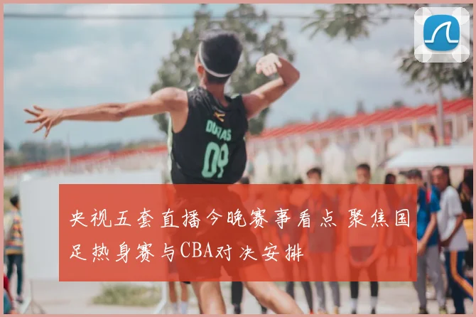 央视五套直播今晚赛事看点 聚焦国足热身赛与CBA对决安排