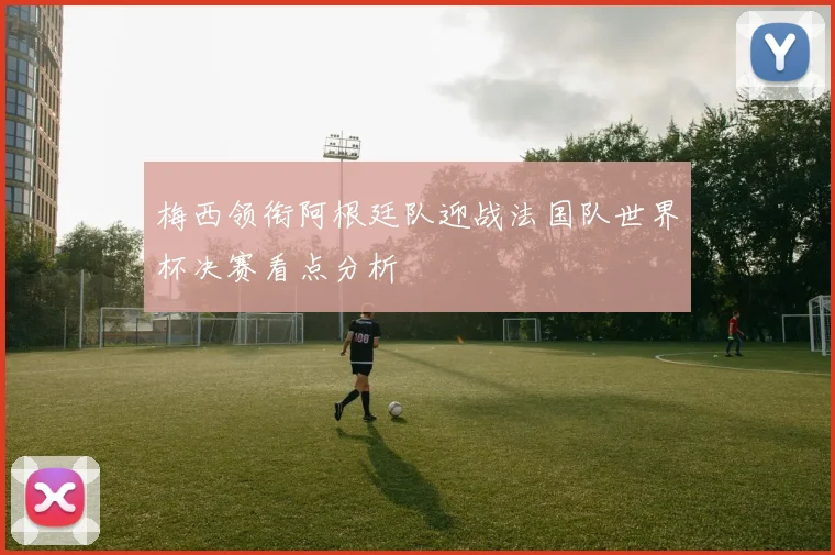 梅西领衔阿根廷队迎战法国队世界杯决赛看点分析