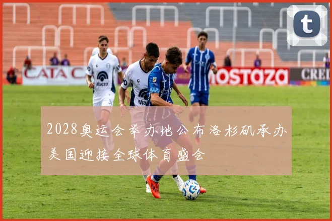 2028奥运会举办地公布洛杉矶承办美国迎接全球体育盛会