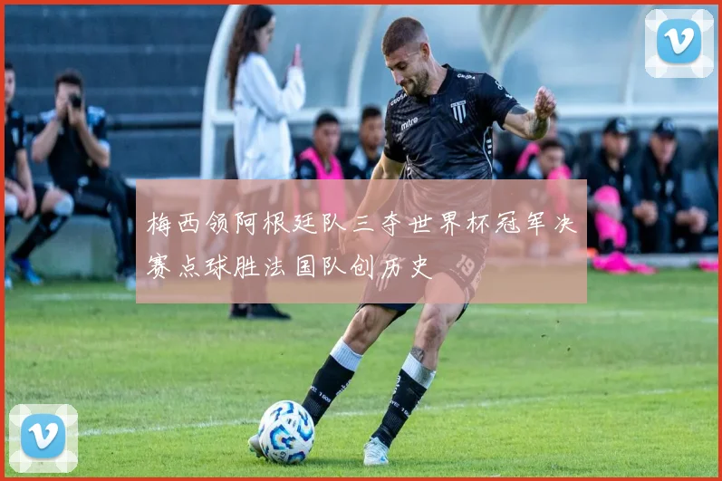 梅西领阿根廷队三夺世界杯冠军决赛点球胜法国队创历史