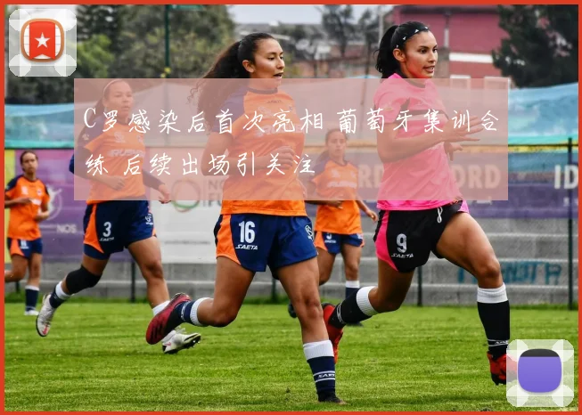 C罗感染后首次亮相 葡萄牙集训合练 后续出场引关注