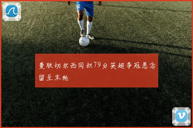 曼联切尔西同积79分英超争冠悬念留至末轮