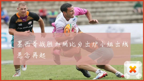 墨西哥战胜加纳比分出炉小组出线悬念再起