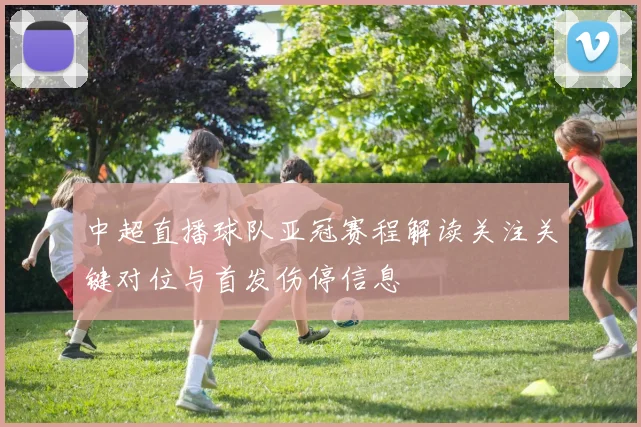 中超直播球队亚冠赛程解读关注关键对位与首发伤停信息